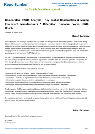 Find Industry reports, Company profiles
ReportLinker                                                                                                    and Market Statistics
                                              >> Get this Report Now by email!



Comparative SWOT Analysis ' Key Global Construction & Mining
Equipment Manufacturers ' Caterpillar, Komatsu, Volvo, CNH,
Hitachi
Published on August 2011

                                                                                                                                                     Report Summary

This Comparative SWOT analysis report provides key insights into strategic aspects of these 5 Key Global Construction & Mining
Equipment Manufacturers based on a comprehensive comparative assessment & analysis of their strategies & outlook against the
backdrop of an evolving industry landscape & shifting global dynamics; marked by gradual demand recovery across traditional mature
markets, despite sluggish housing starts across the U.S. & the European Union, amid potential economic tightening; while the
emerging markets try to somehow strike a balance between economic growth momentum & rising inflation levels with almost all key
global players vying for a share of the BRIC growth pie.


The SWOT Analysis framework is used extensively for an assessment of the internal as well as external business environment as
part of the strategic or corporate planning process at organizations across the globe. The framework generates a snapshot of the
firm's strengths & weaknesses as part of internal environment assessment and opportunities & threats as part of the external
environment assessment that aids strategic planning as well as decision-making.


This comparative SWOT analysis will be extremely useful for:


--Incorporating Analysis into Strategic Planning & Decision-Making Process
--Comprehensive Strategic & Competitive Analysis based on a relative assessment of Strengths & Weaknesses
--Assessment & evaluation of degree of responsiveness to the external environment of each company
--Identification of opportunities which could be capitalized upon by each player
--Identification of potential threats in the business environment specific to each selected market player
--Identifying & highlighting areas for making potential strategic changes, adjustments & realignment


This Comparative SWOT analysis report would be essential for those having strategic interest in the Global Construction & Mining
industry or any of these companies & will be especially useful for key decision makers, top management of companies, suppliers,
vendors, current & potential investors, industry & company analysts & those associated with the industry or the company.


The report is comprehensive yet concise & compact at the same time, built on the Microsoft PowerPoint platform; thus enabling &
ensuring prompt and informed decision making.




                                                                                                                                                     Table of Content

Business Snapshot ' For each of the 5 companies covered


a) Founded
b) Headquartered


Comparative SWOT Analysis ' Key Global Construction & Mining Equipment Manufacturers ' Caterpillar, Komatsu, Volvo, CNH, Hitachi (From Slideshare)              Page 1/4
 