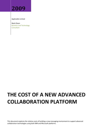 2009
     Applicable Limited

     Mark Dixon
     Business and Technology
     Consultant




THE COST OF A NEW ADVANCED
COLLABORATION PLATFORM


This document explores the relative costs of building a new messaging environment to support advanced
collaboration technologies using both IBM and Microsoft platforms.
 
