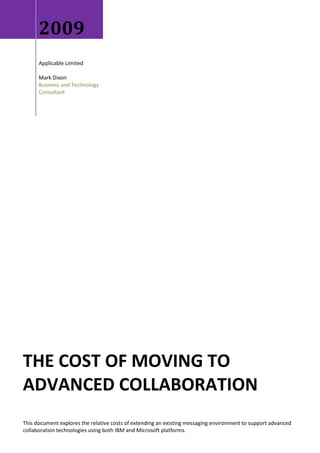 2009
      Applicable Limited

      Mark Dixon
      Business and Technology
      Consultant




THE COST OF MOVING TO
ADVANCED COLLABORATION
This document explores the relative costs of extending an existing messaging environment to support advanced
collaboration technologies using both IBM and Microsoft platforms.
 