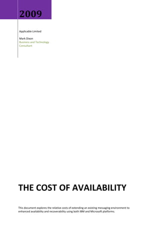 2009
Applicable Limited

Mark Dixon
Business and Technology
Consultant




THE COST OF AVAILABILITY
This document explores the relative costs of extending an existing messaging environment to
enhanced availability and recoverability using both IBM and Microsoft platforms.
 