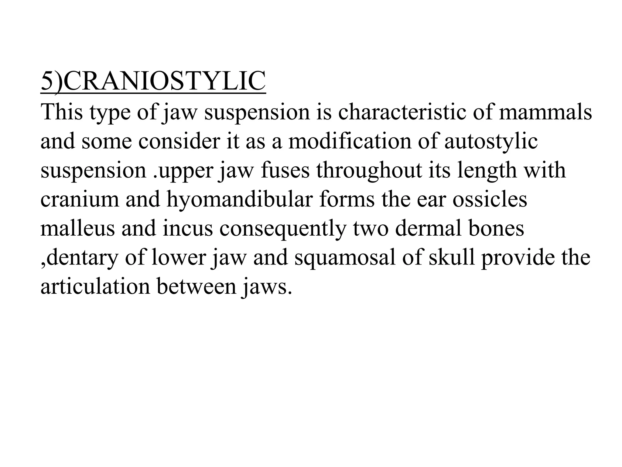 5)CRANIOSTYLIC
This type of jaw suspension is characteristic of mammals
and some consider it as a modification of autostylic
suspension .upper jaw fuses throughout its length with
cranium and hyomandibular forms the ear ossicles
malleus and incus consequently two dermal bones
,dentary of lower jaw and squamosal of skull provide the
articulation between jaws.

 