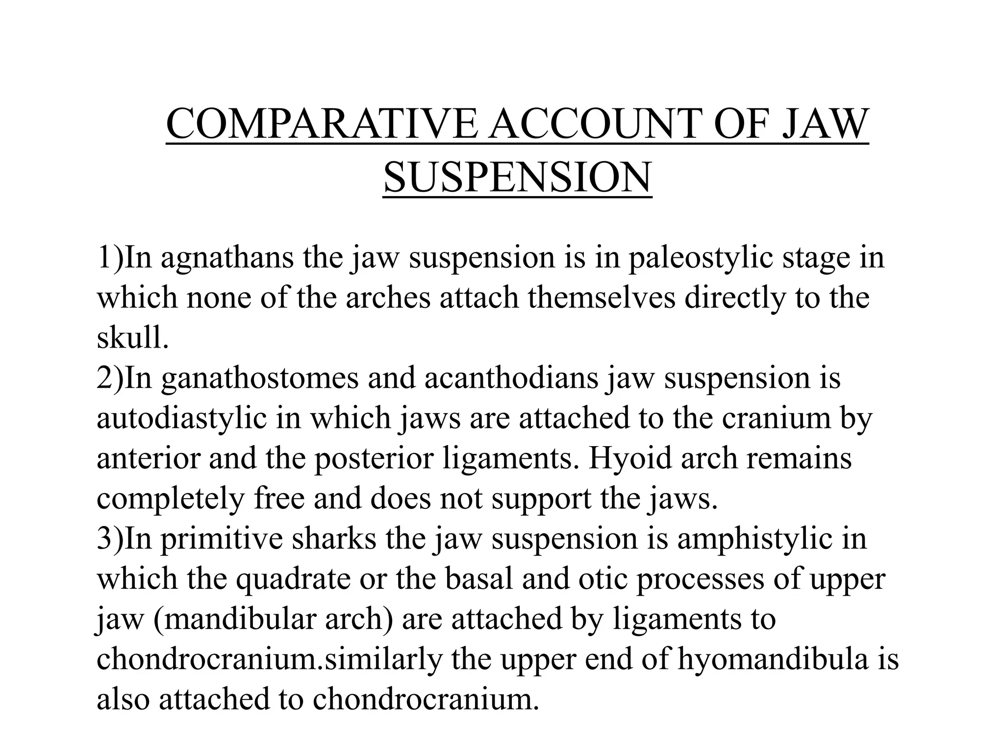 COMPARATIVE ACCOUNT OF JAW
SUSPENSION
1)In agnathans the jaw suspension is in paleostylic stage in
which none of the arches attach themselves directly to the
skull.
2)In ganathostomes and acanthodians jaw suspension is
autodiastylic in which jaws are attached to the cranium by
anterior and the posterior ligaments. Hyoid arch remains
completely free and does not support the jaws.
3)In primitive sharks the jaw suspension is amphistylic in
which the quadrate or the basal and otic processes of upper
jaw (mandibular arch) are attached by ligaments to
chondrocranium.similarly the upper end of hyomandibula is
also attached to chondrocranium.

 