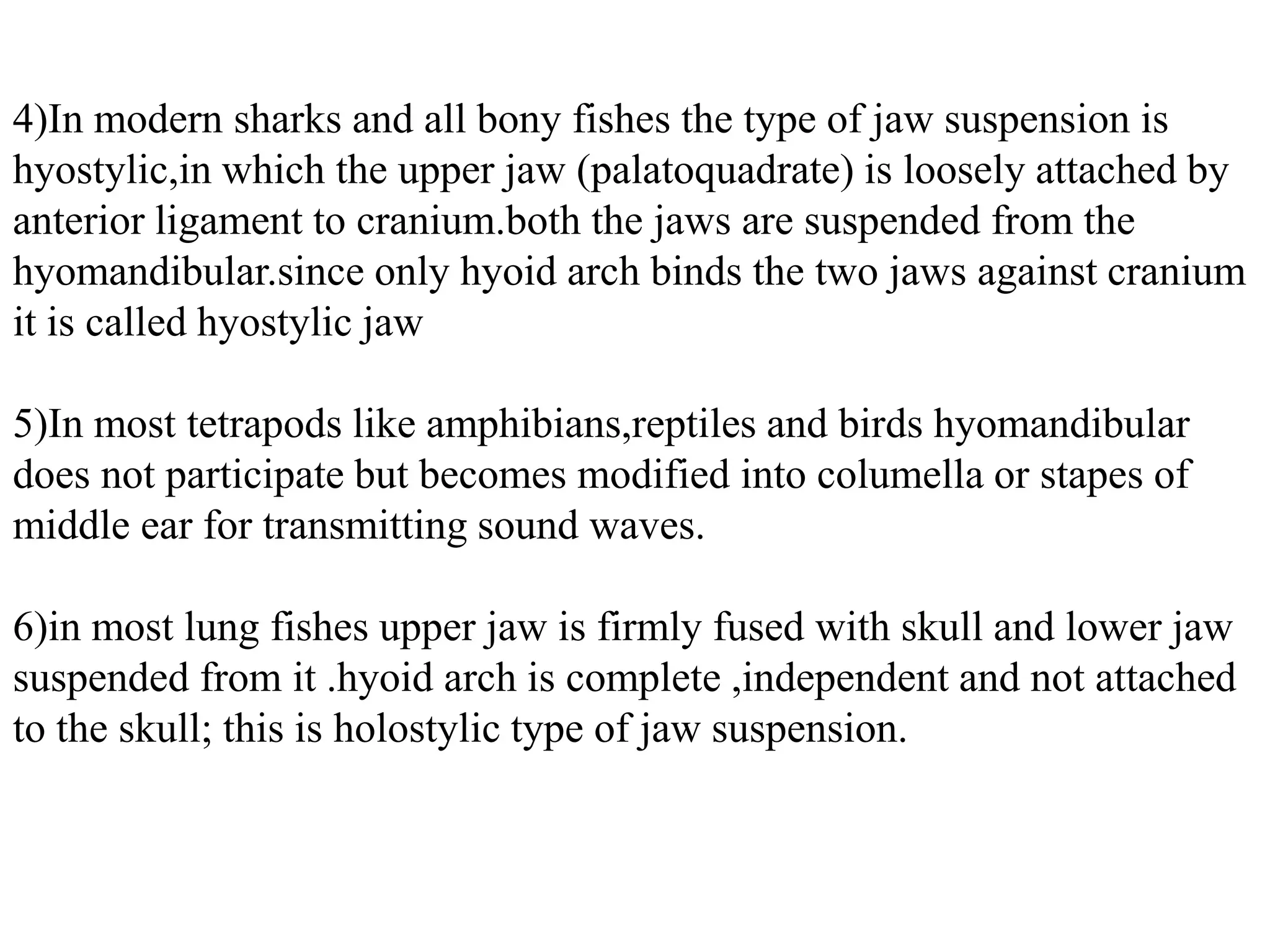 4)In modern sharks and all bony fishes the type of jaw suspension is
hyostylic,in which the upper jaw (palatoquadrate) is loosely attached by
anterior ligament to cranium.both the jaws are suspended from the
hyomandibular.since only hyoid arch binds the two jaws against cranium
it is called hyostylic jaw
5)In most tetrapods like amphibians,reptiles and birds hyomandibular
does not participate but becomes modified into columella or stapes of
middle ear for transmitting sound waves.
6)in most lung fishes upper jaw is firmly fused with skull and lower jaw
suspended from it .hyoid arch is complete ,independent and not attached
to the skull; this is holostylic type of jaw suspension.

 