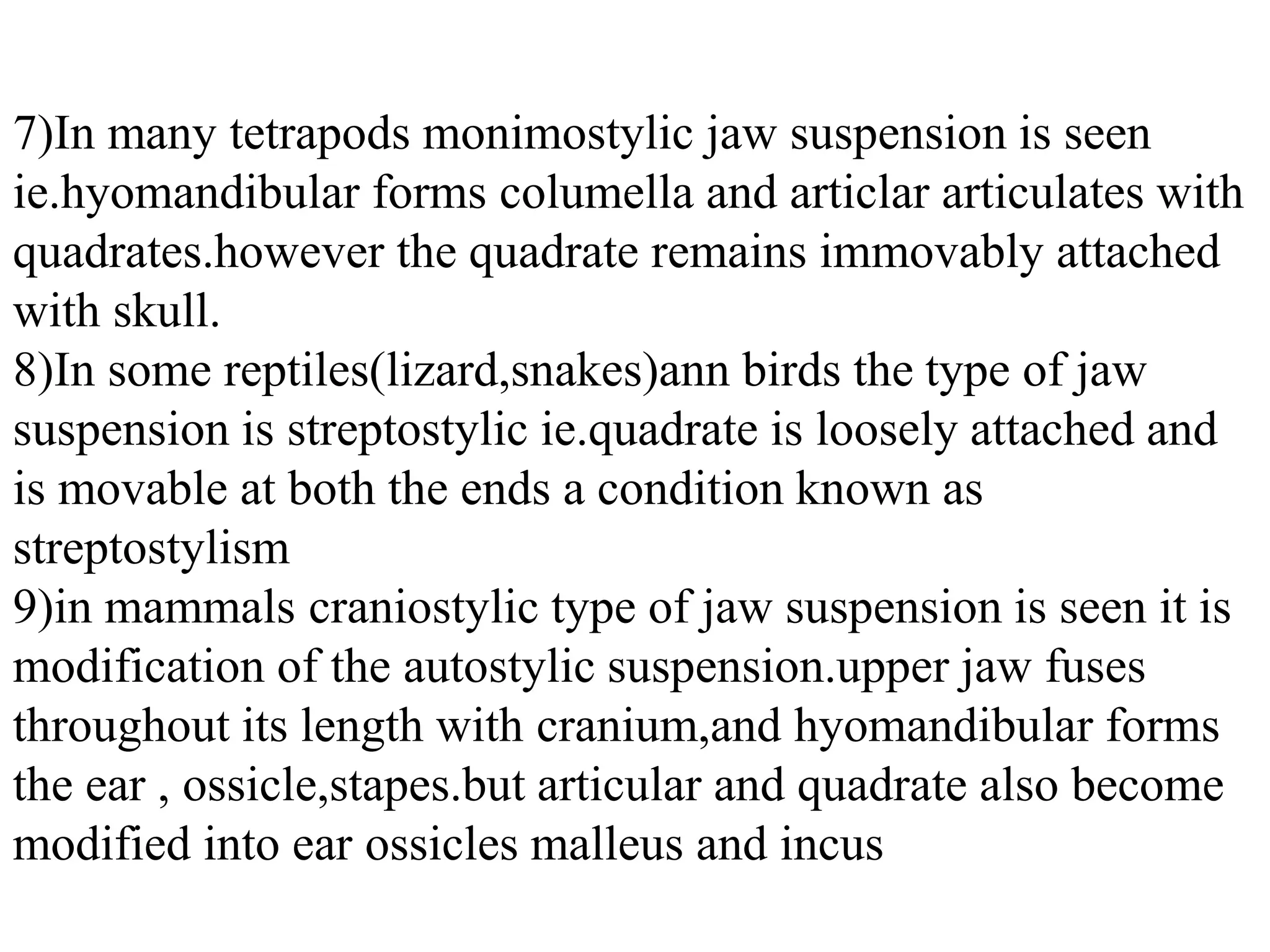 7)In many tetrapods monimostylic jaw suspension is seen
ie.hyomandibular forms columella and articlar articulates with
quadrates.however the quadrate remains immovably attached
with skull.
8)In some reptiles(lizard,snakes)ann birds the type of jaw
suspension is streptostylic ie.quadrate is loosely attached and
is movable at both the ends a condition known as
streptostylism
9)in mammals craniostylic type of jaw suspension is seen it is
modification of the autostylic suspension.upper jaw fuses
throughout its length with cranium,and hyomandibular forms
the ear , ossicle,stapes.but articular and quadrate also become
modified into ear ossicles malleus and incus

 