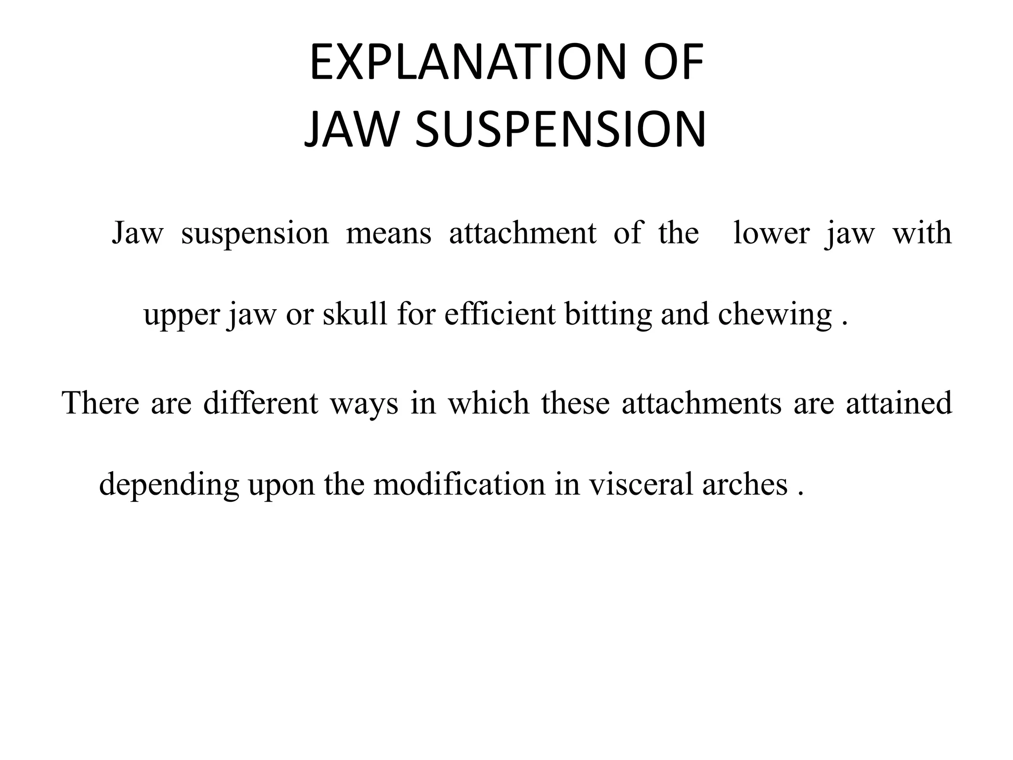 EXPLANATION OF
JAW SUSPENSION
Jaw suspension means attachment of the lower jaw with
upper jaw or skull for efficient bitting and chewing .

There are different ways in which these attachments are attained
depending upon the modification in visceral arches .

 