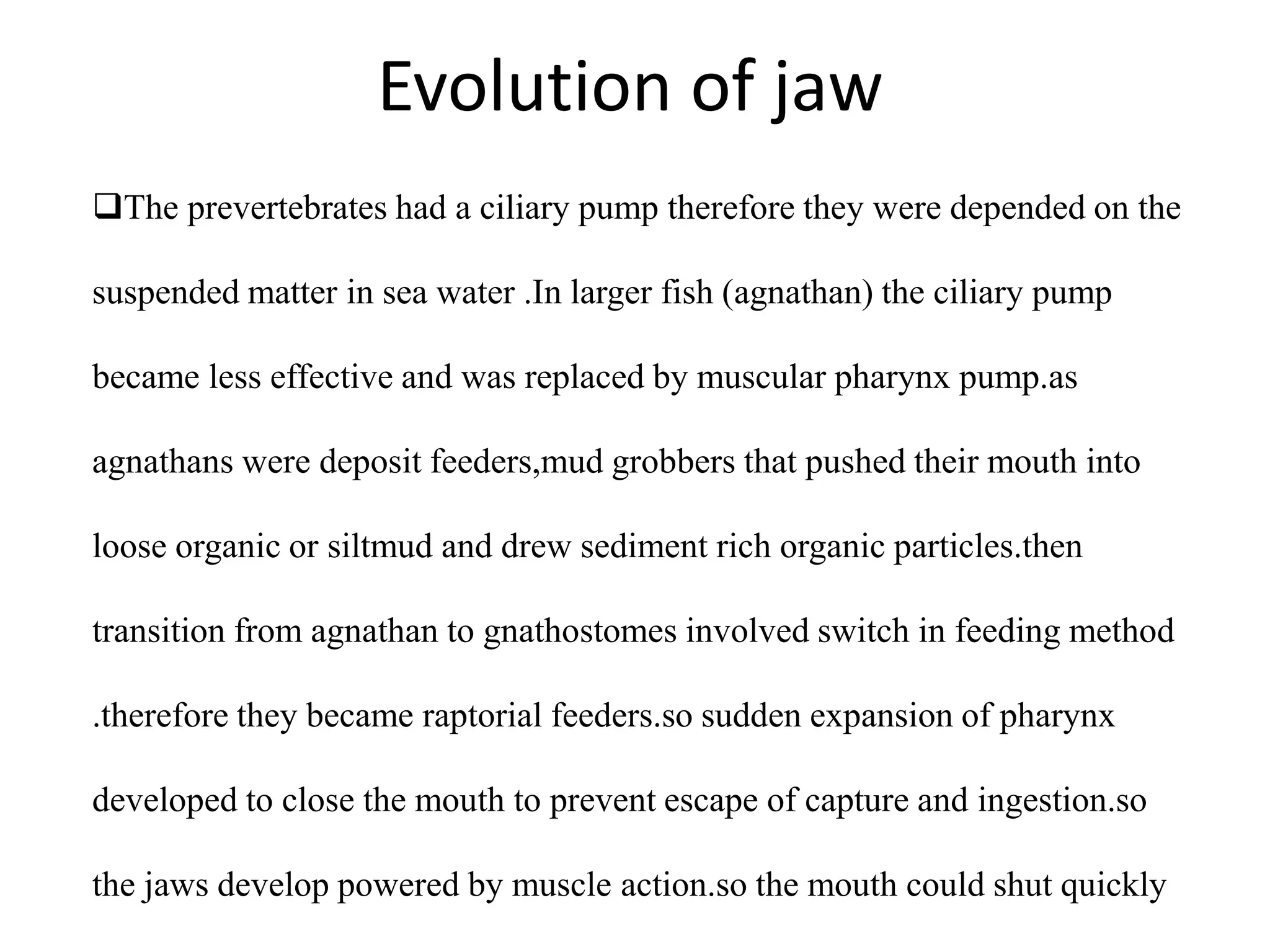 Evolution of jaw
The prevertebrates had a ciliary pump therefore they were depended on the
suspended matter in sea water .In larger fish (agnathan) the ciliary pump

became less effective and was replaced by muscular pharynx pump.as
agnathans were deposit feeders,mud grobbers that pushed their mouth into
loose organic or siltmud and drew sediment rich organic particles.then
transition from agnathan to gnathostomes involved switch in feeding method
.therefore they became raptorial feeders.so sudden expansion of pharynx
developed to close the mouth to prevent escape of capture and ingestion.so
the jaws develop powered by muscle action.so the mouth could shut quickly

 
