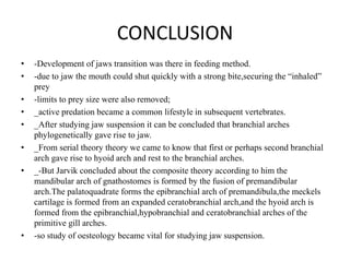 CONCLUSION
•
•
•
•
•
•
•

•

-Development of jaws transition was there in feeding method.
-due to jaw the mouth could shut quickly with a strong bite,securing the “inhaled”
prey
-limits to prey size were also removed;
_active predation became a common lifestyle in subsequent vertebrates.
_After studying jaw suspension it can be concluded that branchial arches
phylogenetically gave rise to jaw.
_From serial theory theory we came to know that first or perhaps second branchial
arch gave rise to hyoid arch and rest to the branchial arches.
_-But Jarvik concluded about the composite theory according to him the
mandibular arch of gnathostomes is formed by the fusion of premandibular
arch.The palatoquadrate forms the epibranchial arch of premandibula,the meckels
cartilage is formed from an expanded ceratobranchial arch,and the hyoid arch is
formed from the epibranchial,hypobranchial and ceratobranchial arches of the
primitive gill arches.
-so study of oesteology became vital for studying jaw suspension.

 