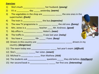 Exercises
1) She’s much __________ _______ her husband. (young)
2) It’s a __________ day _____ yesterday. (warm)
3) The vegetables in the shop are __________ _____ the one ones in the
supermarket. (fresh)
4) The train is __________ _____ the bus (expensive)
5) The new TV programme is __________ _____ the old one. (funny)
6) Mrs. Jones is a __________ teacher ____ Mr. Andrews. (good)
7) My office is __________ _____ Helen’s. (near)
8) The traffic is _______________ it was last year. (noisy)
9) You have a __________ life _____ I have. (busy)
10) Drivers in this country are _______________________ _____ drivers in my
country. (dangerous)
11) The exam today was _______________ _____ last year’s exam. (difficult)
12) She’s __________ _____ her sister. (smart)
13) Micheal is __________ _____ than Mathew. (rich)
14) The students ask _______________ questions _____ they did before. (intelligent)
15) Her second book is _______________ _____ her first one. (interesting)
 