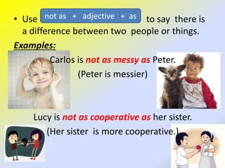 • Use to say there is
a difference between two people or things.
Examples:
Carlos is not as messy as Peter.
(Peter is messier)
Lucy is not as cooperative as her sister.
(Her sister is more cooperative.)
not as + adjective + as
 