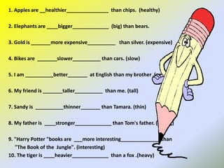 1. Apples are __healthier_______________ than chips. (healthy)
2. Elephants are ____bigger_____________ (big) than bears.
3. Gold is _______more expensive__________ than silver. (expensive)
4. Bikes are _______slower__________ than cars. (slow)
5. I am __________better_______ at English than my brother .(good)
6. My friend is _______taller__________ than me. (tall)
7. Sandy is __________thinner_______ than Tamara. (thin)
8. My father is ____stronger_____________ than Tom's father. (strong)
9. "Harry Potter "books are ___more interesting______________ than
"The Book of the Jungle". (interesting)
10. The tiger is ____heavier_____________ than a fox .(heavy)
 