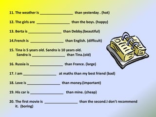 11. The weather is _________________ than yesterday . (hot)
12. The girls are _________________ than the boys. (happy)
13. Berta is _________________ than Debby.(beautiful)
14.French is _________________ than English. (difficult)
15. Tina is 5 years old. Sandra is 10 years old.
Sandra is _________________ than Tina.(old)
16. Russia is _________________ than France. (large)
17. I am _________________ at maths than my best friend (bad)
18. Love is _________________ than money.(important)
19. His car is _________________ than mine. (cheap)
20. The first movie is _________________ than the second.I don't recommend
it. (boring)
 