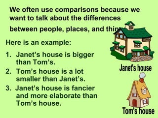 We often use comparisons because we
want to talk about the differences
between people, places, and things.
Here is an example:
1. Janet’s house is bigger
than Tom’s.
2. Tom’s house is a lot
smaller than Janet’s.
3. Janet’s house is fancier
and more elaborate than
Tom’s house.
 