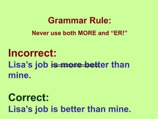 Grammar Rule:
Never use both MORE and “ER!”
Incorrect:
Lisa’s job is more better than
mine.
Correct:
Lisa’s job is better than mine.
 