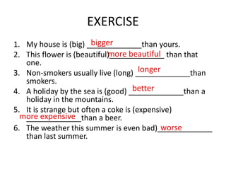 EXERCISE
1. My house is (big) _____________than yours.
2. This flower is (beautiful)_____________ than that
one.
3. Non-smokers usually live (long) _____________than
smokers.
4. A holiday by the sea is (good) _____________than a
holiday in the mountains.
5. It is strange but often a coke is (expensive)
_____________than a beer.
6. The weather this summer is even bad)_____________
than last summer.
bigger
more beautiful
longer
better
more expensive
worse
 