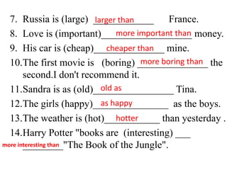 7. Russia is (large) ____________ France.
8. Love is (important)__________________ money.
9. His car is (cheap)______________ mine.
10.The first movie is (boring) ______________ the
second.I don't recommend it.
11.Sandra is as (old)________________ Tina.
12.The girls (happy)_______________ as the boys.
13.The weather is (hot)___________ than yesterday .
14.Harry Potter "books are (interesting) ___
________"The Book of the Jungle".
larger than
more important than
cheaper than
more boring than
old as
as happy
hotter
more interesting than
 