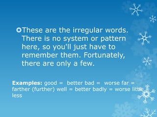 These are the irregular words.
There is no system or pattern
here, so you'll just have to
remember them. Fortunately,
there are only a few.
Examples: good = better bad = worse far =
farther (further) well = better badly = worse little =
less
 