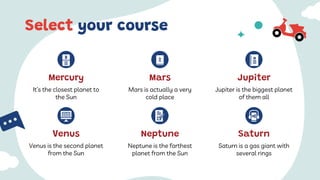 Venus is the second planet
from the Sun
It’s the closest planet to
the Sun
Mercury
Jupiter is the biggest planet
of them all
Jupiter
Mars is actually a very
cold place
Mars
Venus
Select your course
Saturn is a gas giant with
several rings
Saturn
Neptune is the farthest
planet from the Sun
Neptune
 