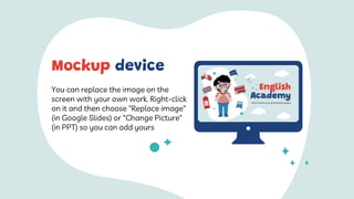 You can replace the image on the
screen with your own work. Right-click
on it and then choose "Replace image"
(in Google Slides) or "Change Picture"
(in PPT) so you can add yours
Mockup device
 