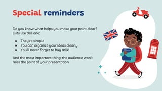 Special reminders
Do you know what helps you make your point clear?
Lists like this one:
● They’re simple
● You can organize your ideas clearly
● You’ll never forget to buy milk!
And the most important thing: the audience won’t
miss the point of your presentation
 