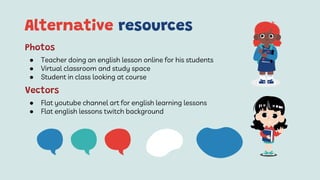 Alternative resources
● Teacher doing an english lesson online for his students
● Virtual classroom and study space
● Student in class looking at course
Photos
● Flat youtube channel art for english learning lessons
● Flat english lessons twitch background
Vectors
 