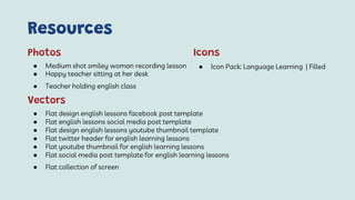 Resources
● Medium shot smiley woman recording lesson
● Happy teacher sitting at her desk
● Teacher holding english class
Photos
● Flat design english lessons facebook post template
● Flat english lessons social media post template
● Flat design english lessons youtube thumbnail template
● Flat twitter header for english learning lessons
● Flat youtube thumbnail for english learning lessons
● Flat social media post template for english learning lessons
● Flat collection of screen
Vectors
● Icon Pack: Language Learning | Filled
Icons
 