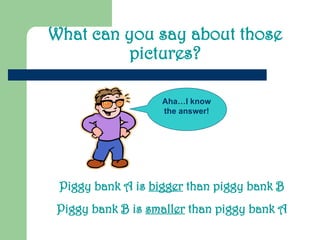 What can you say about those
pictures?
Piggy bank A is bigger than piggy bank B
Piggy bank B is smaller than piggy bank A
Aha…I know
the answer!
 