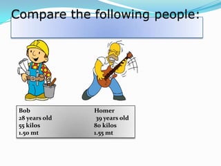 Compare the following people:

Bob
28 years old
55 kilos
1.50 mt

Homer
39 years old
80 kilos
1.55 mt

 
