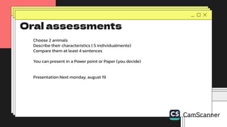 Oral assessments
Choose 2 animals
Describe their characteristics ( 5 individualmente)
Compare them at least 4 sentences
You can present in a Power point or Paper (you decide)
Presentation Next monday, august 19
 