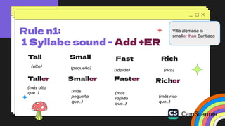 Tall Small Rich
(alto)
Rule n1:
1 Syllabe sound - Add +ER
Fast
Taller
(más alto
que…)
(pequeño) (rápido) (rico)
Smaller Faster Richer
(más
pequeño
que…)
(más
rápido
que…)
(más rico
que…)
Villa alemana is
smaller than Santiago
 