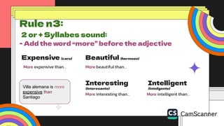 Expensive (caro)
More expensive than…
Beautiful (hermoso)
More beautiful than…
Interesting
(interesante)
More interesting than…
Intelligent
(inteligente)
More intelligent than…
Rule n3:
2 or + Syllabes sound:
- Add the word “more” before the adjective
Villa alemana is more
expensive than
Santiago
 