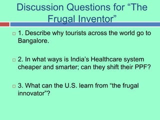 Discussion Questions for “The Frugal Inventor” 1. Describe why tourists across the world go to Bangalore. 2. In what ways is India’s Healthcare system cheaper and smarter; can they shift their PPF? 3. What can the U.S. learn from “the frugal innovator”? 