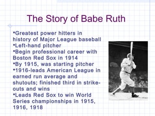 The Story of Babe Ruth
Greatest power hitters in
history of Major League baseball
Left-hand pitcher
Begin professional career with
Boston Red Sox in 1914
By 1915, was starting pitcher
1916-leads American League in
earned run average and
shutouts; finished third in strike-
outs and wins
Leads Red Sox to win World
Series championships in 1915,
1916, 1918
 