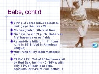 Babe, cont’d
  String of consecutive scoreless
  innings pitched was 29
  No designated hitters at time
  On days he didn’t pitch, Babe was
  first baseman or outfielder
  As part-time hitter, hit 11 home
  runs in 1918 (tied in American
  League)
  Most runs hit by team members:
  1 !!
  1918-1919: Out of 46 homeruns hit
  by Red Sox, he hits 40 (86%); with
  only 11% of team’s at bats,
  accounts for 24% of runs batted in
 