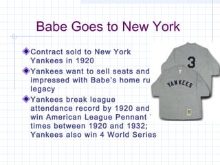 Babe Goes to New York
Contract sold to New York
Yankees in 1920
Yankees want to sell seats and
impressed with Babe’s home run
legacy
Yankees break league
attendance record by 1920 and
win American League Pennant 7
times between 1920 and 1932;
Yankees also win 4 World Series
 