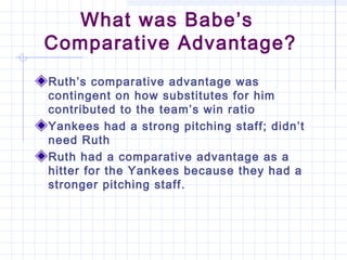 What was Babe’s
Comparative Advantage?
Ruth’s comparative advantage was
contingent on how substitutes for him
contributed to the team’s win ratio
Yankees had a strong pitching staff; didn’t
need Ruth
Ruth had a comparative advantage as a
hitter for the Yankees because they had a
stronger pitching staff.
 