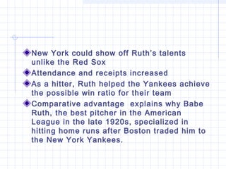 New York could show off Ruth’s talents
unlike the Red Sox
Attendance and receipts increased
As a hitter, Ruth helped the Yankees achieve
the possible win ratio for their team
Comparative advantage explains why Babe
Ruth, the best pitcher in the American
League in the late 1920s, specialized in
hitting home runs after Boston traded him to
the New York Yankees.
 