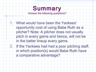 Summary
           Answer the following questions?


1. What would have been the Yankees'
   opportunity cost of using Babe Ruth as a
   pitcher? Note: A pitcher does not usually
   pitch in every game and hence, will not be
   in the batter lineup every game.
2. If the Yankees had had a poor pitching staff,
   in which position(s) would Babe Ruth have
   a comparative advantage?
 