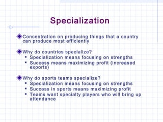 Specialization
Concentration on producing things that a country
can produce most efficiently

Why do countries specialize?
 Specialization means focusing on strengths

 Success means maximizing profit (increased
  exports)

Why do sports teams specialize?
 Specialization means focusing on strengths

 Success in sports means maximizing profit

 Teams want specialty players who will bring up
  attendance
 