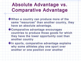 Absolute Advantage vs.
Comparative Advantage
When a country can produce more of the
same “resources” than another country, they
have an absolute advantage.
Comparative advantage encourages
countries to produce those goods for which
they have the lower opportunity cost than
another country
In sports, comparative advantage explains
why some athletes play one sport over
another or one position over another
 