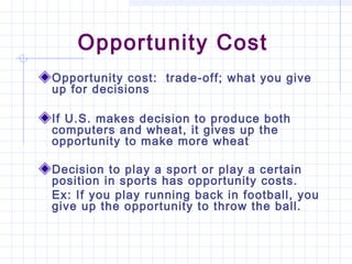 Opportunity Cost
Opportunity cost: trade-off; what you give
up for decisions

If U.S. makes decision to produce both
computers and wheat, it gives up the
opportunity to make more wheat

Decision to play a sport or play a certain
position in sports has opportunity costs.
Ex: If you play running back in football, you
give up the opportunity to throw the ball.
 