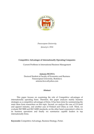 Paneuropean University
January 6, 2014
Competitive Advantages of Internationally Operating Companies
Current Problems in International Business Management
Antonia FICOVA
Doctoral Student at Faculty of Economics and Business
Paneuropean University, Bratislava
antonia.ficova@yahoo.com
Abstract
This paper focuses on examining the role of Competitive advantages of
internationally operating firms. Therefore, this paper analyzes mainly business
strategies as a competitive advantages of firms. It has been done by summarizing the
main ideas from researchers on this topic. Second, we analyze the case of US textil
and apparel industry, and another case of Finland and China as well. Third, we
evaluate ISO 9000 and ISO 14000 standards, on the other hand corporation’s ethics in
its business operations and finally we summarize capable leaders in top
internationally firms.
Keywords: Competitive Advantage, Business Strategy, Porter.
 