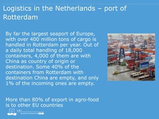 Logistics in the Netherlands – port of
Rotterdam
By far the largest seaport of Europe,
with over 400 million tons of cargo is
handled in Rotterdam per year. Out of
a daily total handling of 18,000
containers, 4,000 of them are with
China as country of origin or
destination. Some 40% of the
containers from Rotterdam with
destination China are empty, and only
1% of the incoming ones are empty.
More than 80% of export in agro-food
is to other EU countries
 