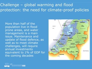 Challenge – global warming and flood
protection: the need for climate-proof policies
More than half of the
population live in flood
prone areas, and water
management is a main
issue. Maintenance and
update of flood defence, as
well as to meet climate
challenges, will require
annual investments
equivalent to 1% of GDP for
the coming decades
 