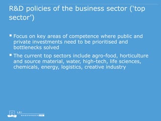 R&D policies of the business sector (‘top
sector’)
 Focus on key areas of competence where public and
private investments need to be prioritised and
bottlenecks solved
 The current top sectors include agro-food, horticulture
and source material, water, high-tech, life sciences,
chemicals, energy, logistics, creative industry
 