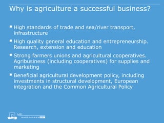 Why is agriculture a successful business?
 High standards of trade and sea/river transport,
infrastructure
 High quality general education and entrepreneurship.
Research, extension and education
 Strong farmers unions and agricultural cooperatives.
Agribusiness (including cooperatives) for supplies and
marketing
 Beneficial agricultural development policy, including
investments in structural development, European
integration and the Common Agricultural Policy
 