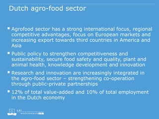 Dutch agro-food sector
 Agrofood sector has a strong international focus, regional
competitive advantages, focus on European markets and
increasing export towards third countries in America and
Asia
 Public policy to strengthen competitiveness and
sustainability, secure food safety and quality, plant and
animal health, knowledge development and innovation
 Research and innovation are increasingly integrated in
the agro-food sector – strengthening co-operation
through public-private partnerships
 12% of total value-added and 10% of total employment
in the Dutch economy
 