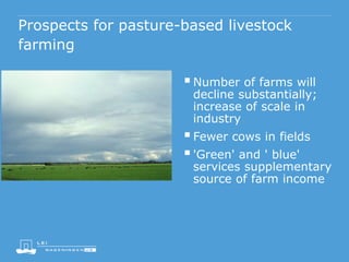 Prospects for pasture-based livestock
farming
Number of farms will
decline substantially;
increase of scale in
industry
Fewer cows in fields
'Green' and ' blue'
services supplementary
source of farm income
 