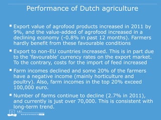 Performance of Dutch agriculture
 Export value of agrofood products increased in 2011 by
9%, and the value-added of agrofood increased in a
declining economy (-0.8% in past 12 months). Farmers
hardly benefit from these favourable conditions
 Export to non-EU countries increased. This is in part due
to the ‘favourable’ currency rates on the export market.
To the contrary, costs for the import of feed increased
 Farm incomes declined and some 20% of the farmers
have a negative income (mainly horticulture and
poultry). Also, farm incomes in the top 20% exceed
100,000 euro.
 Number of farms continue to decline (2.7% in 2011),
and currently is just over 70,000. This is consistent with
long-term trend.
 