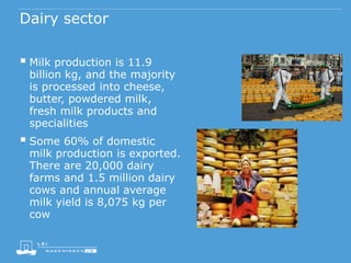 Dairy sector
 Milk production is 11.9
billion kg, and the majority
is processed into cheese,
butter, powdered milk,
fresh milk products and
specialities
 Some 60% of domestic
milk production is exported.
There are 20,000 dairy
farms and 1.5 million dairy
cows and annual average
milk yield is 8,075 kg per
cow
 