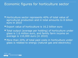Economic figures for horticulture sector
 Horticulture sector represents 40% of total value of
agricultural production and in total amounts to 8 billion
euro in 2010
 Export value of horticulture is 16.2 billion euro
 Total output (average per holding) of horticulture under
glass is 1.6 million euro, and family farm income on
average is 110,000 euro (in 2010)
 More than 20% of total paid costs in horticulture under
glass is related to energy (natural gas and electricity)
 